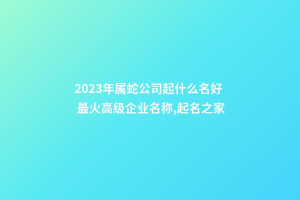 2023年属蛇公司起什么名好 最火高级企业名称,起名之家-第1张-公司起名-玄机派